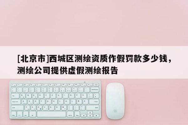 [北京市]西城區測繪資質作假罰款多少錢，測繪公司提供虛假測繪報告