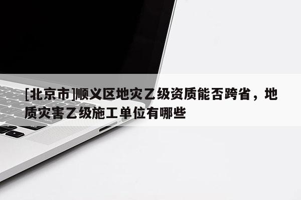 [北京市]順義區(qū)地災(zāi)乙級(jí)資質(zhì)能否跨省，地質(zhì)災(zāi)害乙級(jí)施工單位有哪些