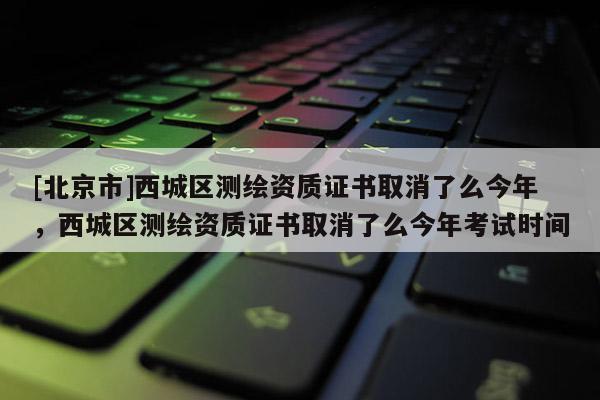[北京市]西城區(qū)測繪資質證書取消了么今年，西城區(qū)測繪資質證書取消了么今年考試時間