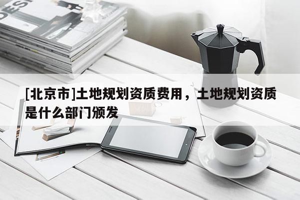 [北京市]土地規(guī)劃資質(zhì)費(fèi)用，土地規(guī)劃資質(zhì)是什么部門頒發(fā)