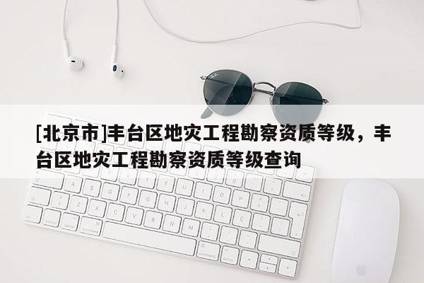 [北京市]豐臺區(qū)地災(zāi)工程勘察資質(zhì)等級，豐臺區(qū)地災(zāi)工程勘察資質(zhì)等級查詢