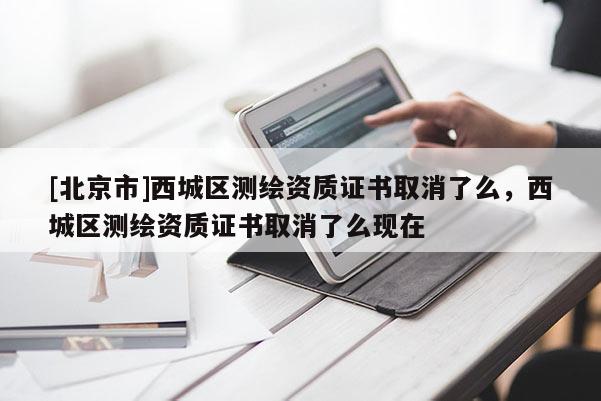 [北京市]西城區測繪資質證書取消了么，西城區測繪資質證書取消了么現在