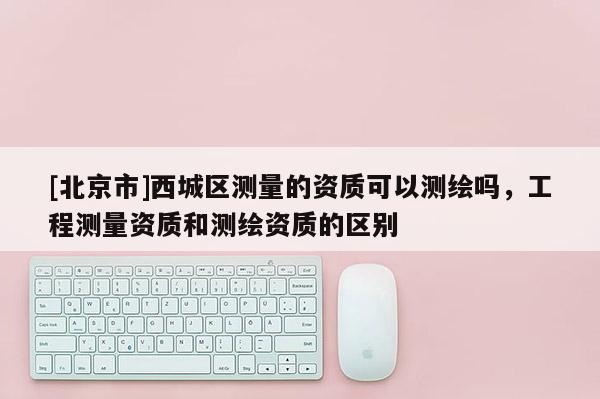 [北京市]西城區測量的資質可以測繪嗎，工程測量資質和測繪資質的區別