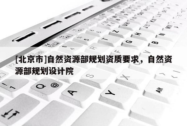 [北京市]自然資源部規(guī)劃資質(zhì)要求，自然資源部規(guī)劃設(shè)計(jì)院