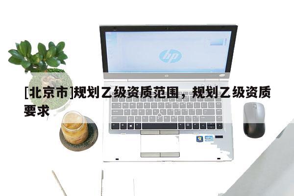 [北京市]規(guī)劃乙級(jí)資質(zhì)范圍，規(guī)劃乙級(jí)資質(zhì)要求