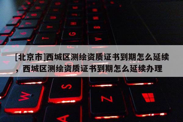 [北京市]西城區測繪資質證書到期怎么延續，西城區測繪資質證書到期怎么延續辦理