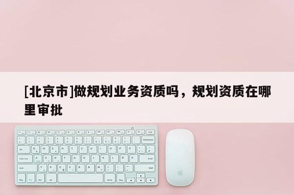 [北京市]做規(guī)劃業(yè)務(wù)資質(zhì)嗎，規(guī)劃資質(zhì)在哪里審批