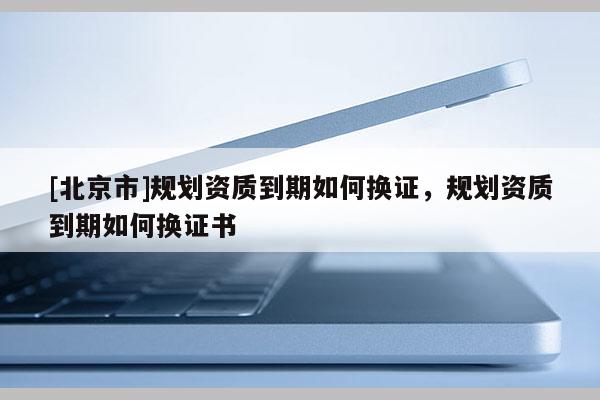 [北京市]規(guī)劃資質(zhì)到期如何換證，規(guī)劃資質(zhì)到期如何換證書(shū)