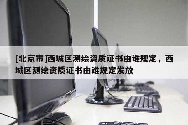 [北京市]西城區測繪資質證書由誰規定，西城區測繪資質證書由誰規定發放