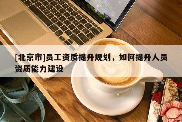 [北京市]員工資質(zhì)提升規(guī)劃，如何提升人員資質(zhì)能力建設(shè)