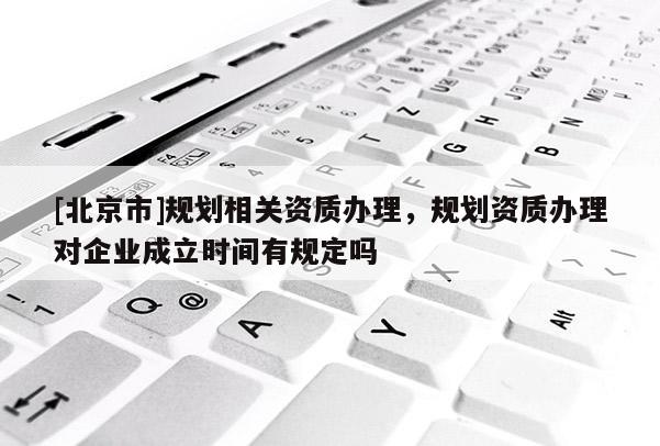 [北京市]規(guī)劃相關(guān)資質(zhì)辦理，規(guī)劃資質(zhì)辦理對(duì)企業(yè)成立時(shí)間有規(guī)定嗎