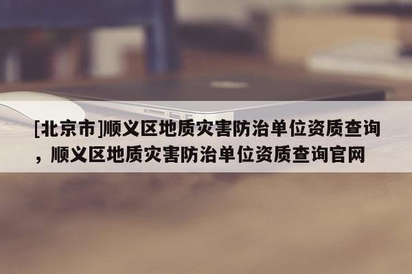 [北京市]順義區地質災害防治單位資質查詢，順義區地質災害防治單位資質查詢官網
