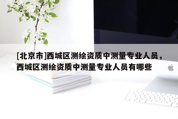 [北京市]西城區測繪資質中測量專業人員，西城區測繪資質中測量專業人員有哪些