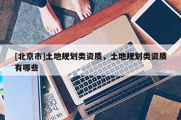 [北京市]土地規(guī)劃類資質(zhì)，土地規(guī)劃類資質(zhì)有哪些