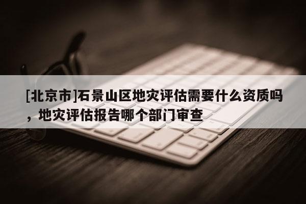 [北京市]石景山區地災評估需要什么資質嗎，地災評估報告哪個部門審查