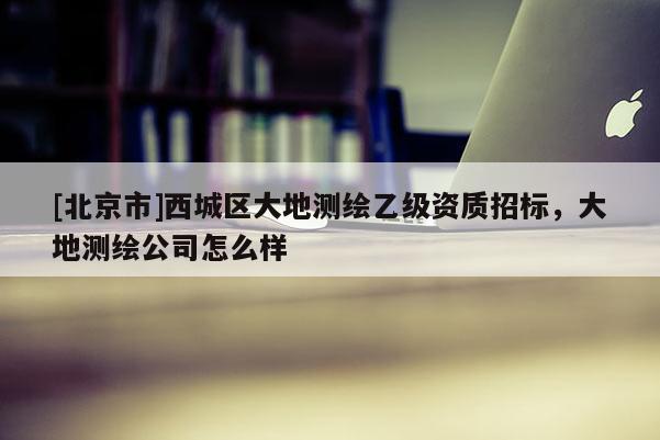 [北京市]西城區大地測繪乙級資質招標，大地測繪公司怎么樣