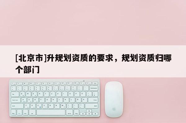 [北京市]升規劃資質的要求，規劃資質歸哪個部門