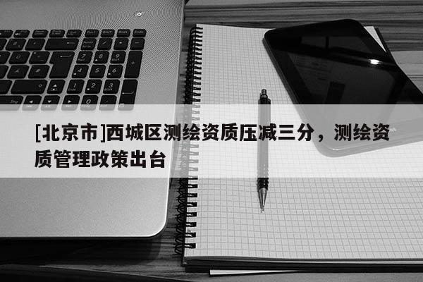 [北京市]西城區測繪資質壓減三分，測繪資質管理政策出臺