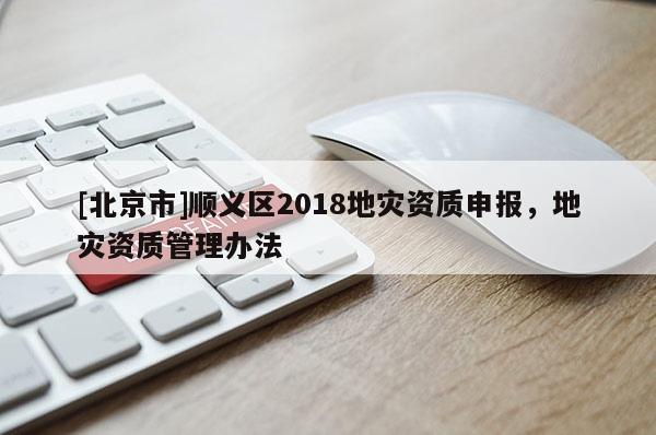 [北京市]順義區(qū)2018地災(zāi)資質(zhì)申報，地災(zāi)資質(zhì)管理辦法