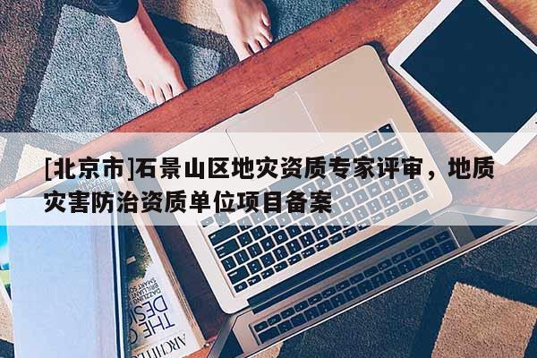 [北京市]石景山區(qū)地災(zāi)資質(zhì)專家評審，地質(zhì)災(zāi)害防治資質(zhì)單位項目備案