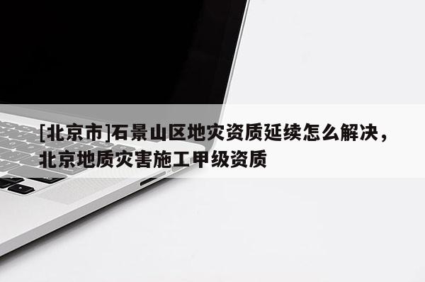 [北京市]石景山區地災資質延續怎么解決，北京地質災害施工甲級資質