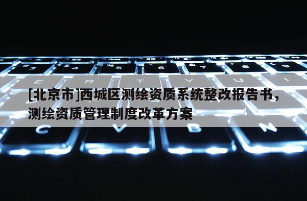 [北京市]西城區測繪資質系統整改報告書，測繪資質管理制度改革方案