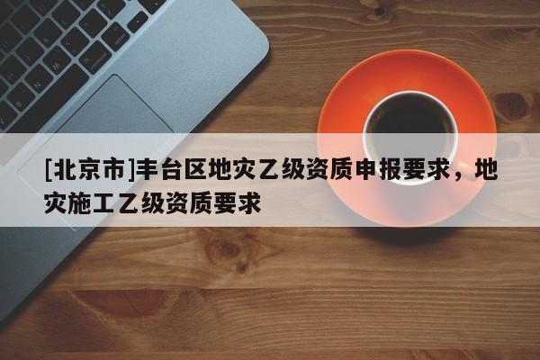 [北京市]豐臺區地災乙級資質申報要求，地災施工乙級資質要求