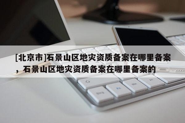 [北京市]石景山區地災資質備案在哪里備案，石景山區地災資質備案在哪里備案的