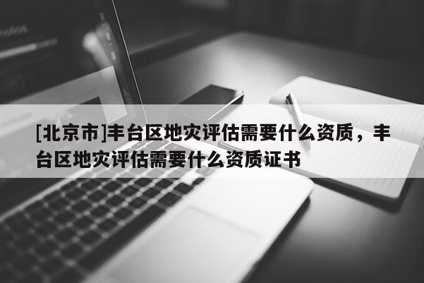 [北京市]豐臺區地災評估需要什么資質，豐臺區地災評估需要什么資質證書