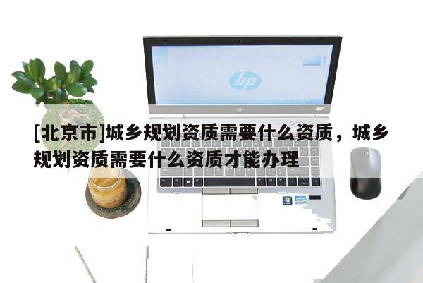 [北京市]城鄉(xiāng)規(guī)劃資質(zhì)需要什么資質(zhì)，城鄉(xiāng)規(guī)劃資質(zhì)需要什么資質(zhì)才能辦理