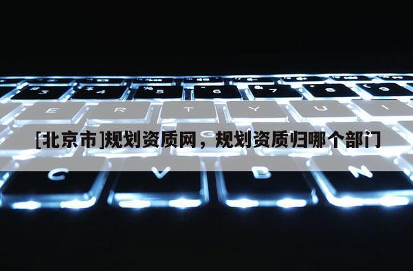 [北京市]規(guī)劃資質(zhì)網(wǎng)，規(guī)劃資質(zhì)歸哪個(gè)部門(mén)