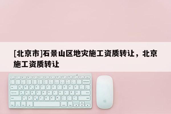 [北京市]石景山區地災施工資質轉讓，北京施工資質轉讓