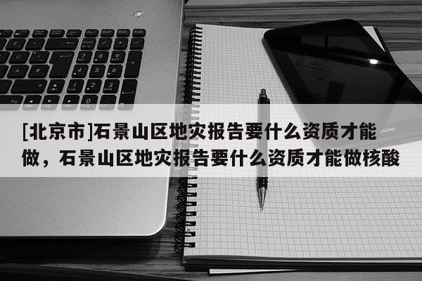 [北京市]石景山區地災報告要什么資質才能做，石景山區地災報告要什么資質才能做核酸