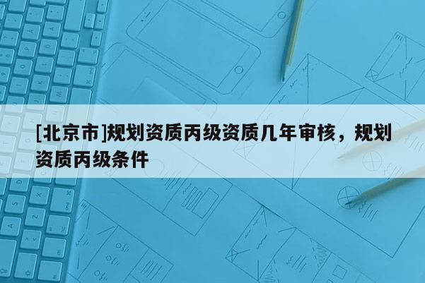 [北京市]規劃資質丙級資質幾年審核，規劃資質丙級條件