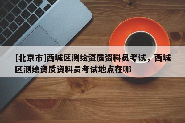 [北京市]西城區測繪資質資料員考試，西城區測繪資質資料員考試地點在哪