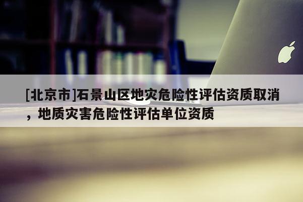 [北京市]石景山區地災危險性評估資質取消，地質災害危險性評估單位資質