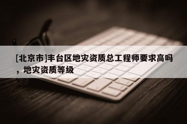 [北京市]豐臺(tái)區(qū)地災(zāi)資質(zhì)總工程師要求高嗎，地災(zāi)資質(zhì)等級(jí)