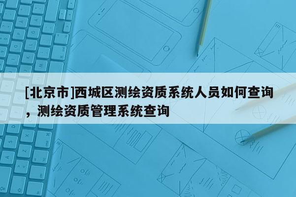 [北京市]西城區(qū)測繪資質(zhì)系統(tǒng)人員如何查詢，測繪資質(zhì)管理系統(tǒng)查詢