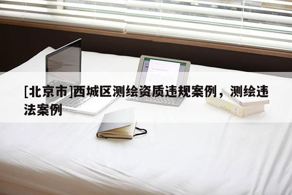 [北京市]西城區(qū)測(cè)繪資質(zhì)違規(guī)案例，測(cè)繪違法案例