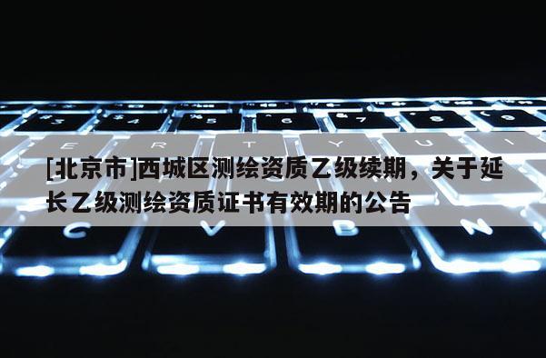 [北京市]西城區(qū)測(cè)繪資質(zhì)乙級(jí)續(xù)期，關(guān)于延長(zhǎng)乙級(jí)測(cè)繪資質(zhì)證書(shū)有效期的公告