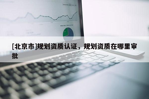 [北京市]規劃資質認證，規劃資質在哪里審批