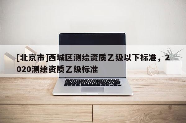 [北京市]西城區(qū)測(cè)繪資質(zhì)乙級(jí)以下標(biāo)準(zhǔn)，2020測(cè)繪資質(zhì)乙級(jí)標(biāo)準(zhǔn)