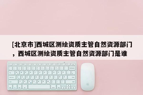 [北京市]西城區(qū)測繪資質(zhì)主管自然資源部門，西城區(qū)測繪資質(zhì)主管自然資源部門是誰