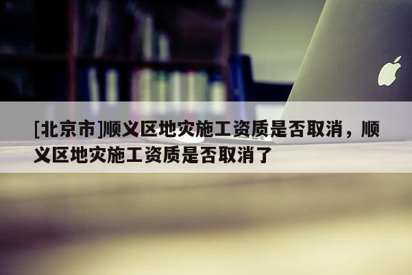 [北京市]順義區地災施工資質是否取消，順義區地災施工資質是否取消了