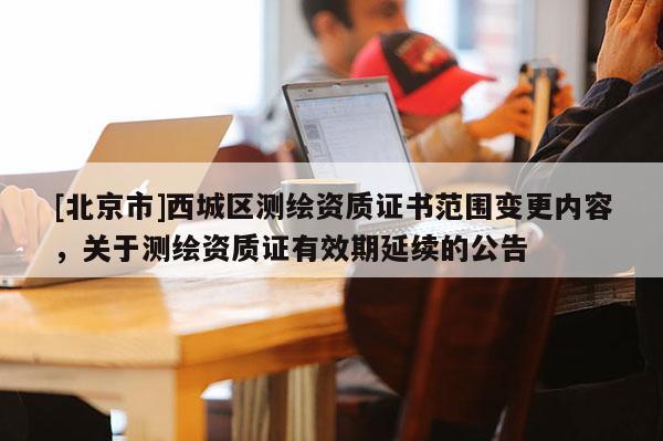 [北京市]西城區(qū)測繪資質(zhì)證書范圍變更內(nèi)容，關(guān)于測繪資質(zhì)證有效期延續(xù)的公告