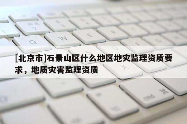 [北京市]石景山區什么地區地災監理資質要求，地質災害監理資質