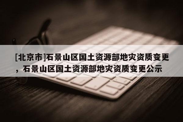 [北京市]石景山區國土資源部地災資質變更，石景山區國土資源部地災資質變更公示