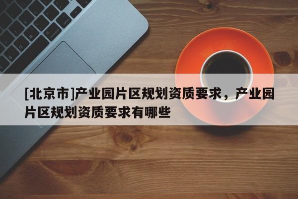 [北京市]產(chǎn)業(yè)園片區(qū)規(guī)劃資質(zhì)要求，產(chǎn)業(yè)園片區(qū)規(guī)劃資質(zhì)要求有哪些