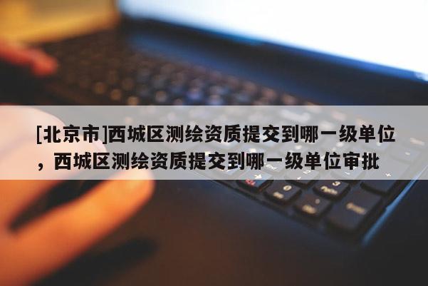 [北京市]西城區測繪資質提交到哪一級單位，西城區測繪資質提交到哪一級單位審批