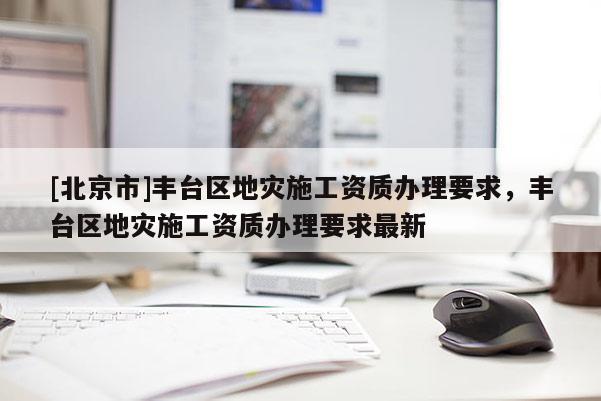 [北京市]豐臺區地災施工資質辦理要求，豐臺區地災施工資質辦理要求最新